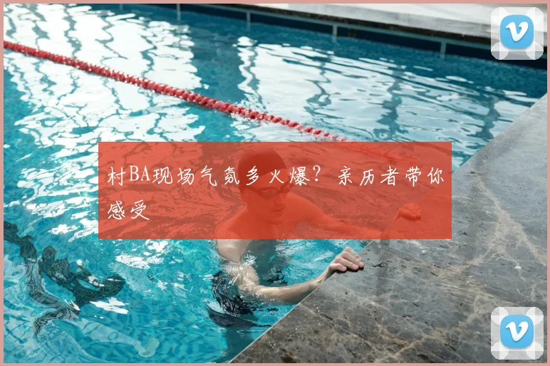 村BA现场气氛多火爆?亲历者带你感受