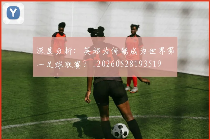 深度分析:英超为何能成为世界第一足球联赛?_20260528193519